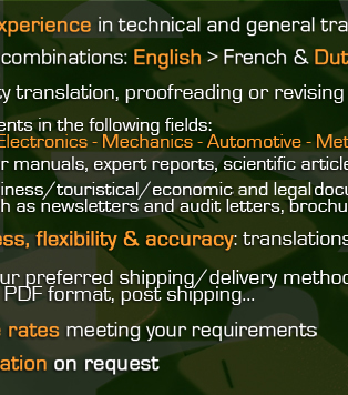 5 years experience in technical and general translation / Language combinations : English > French & Dutch > French / High quality translation, proofreading or revising of all kinds of documents: Patents (IT - Electronics - Mechanics - Automotive - Metallurgy - Telecom) ; User manuals, expert reports, scientific articles... ; Business, touristical, economic & legal documents such as newsletters and audit letters, brochures... / Promptness, flexibility & accuracy: translations are always delivered on time / Choose your preferred shipping or delivery method or format / Attractive rates meeting your requirements / Free quotation on request