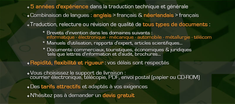 Traduction relecture révision technique et générale, de l'anglais vers le français et du néerlandais vers le français. Brevets d'invention dans les domaines suivants : informatique, électronique, mécanique, automobile, métallurgie, télécom. Manuels d'utilisation, rapports d'expert, articles scientifiques, brochures. Documents commerciaux, touristiques, juridiques. Rapidité, flexibilité et rigueur : vos délais sont respectés. Devis gratuit, tarifs attractifs